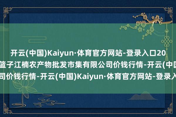 开云(中国)Kaiyun·体育官方网站-登录入口2024年12月11日海口市菜篮子江楠农产物批发市集有限公司价钱行情-开云(中国)Kaiyun·体育官方网站-登录入口