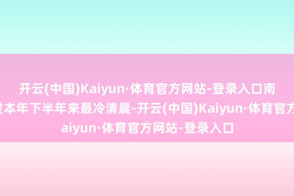 开云(中国)Kaiyun·体育官方网站-登录入口南边多地也将渡过本年下半年来最冷清晨-开云(中国)Kaiyun·体育官方网站-登录入口
