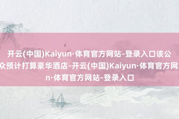 开云(中国)Kaiyun·体育官方网站-登录入口该公司主要在群众预计打算豪华酒店-开云(中国)Kaiyun·体育官方网站-登录入口