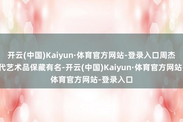 开云(中国)Kaiyun·体育官方网站-登录入口周杰伦早以现代艺术品保藏有名-开云(中国)Kaiyun·体育官方网站-登录入口