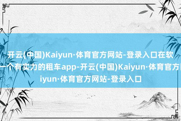 开云(中国)Kaiyun·体育官方网站-登录入口在软件商店里找了一个有实力的租车app-开云(中国)Kaiyun·体育官方网站-登录入口