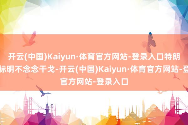 开云(中国)Kaiyun·体育官方网站-登录入口特朗普也曾标明不念念干戈-开云(中国)Kaiyun·体育官方网站-登录入口