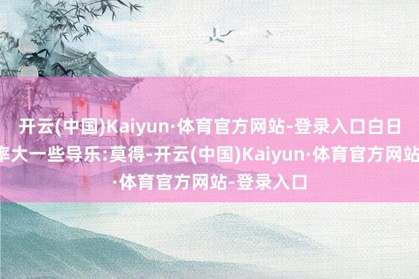 开云(中国)Kaiyun·体育官方网站-登录入口白日打上的概率大一些导乐:莫得-开云(中国)Kaiyun·体育官方网站-登录入口