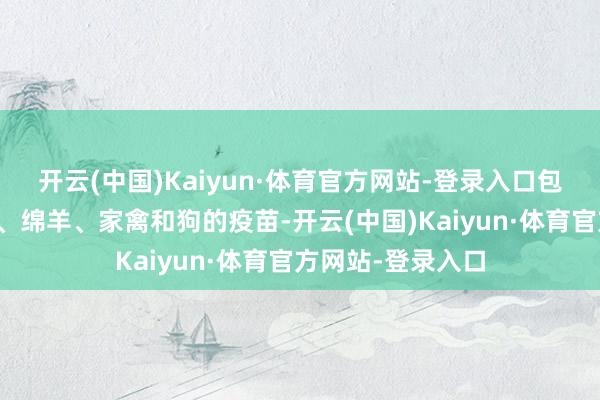 开云(中国)Kaiyun·体育官方网站-登录入口包括猪、牛、山羊、绵羊、家禽和狗的疫苗-开云(中国)Kaiyun·体育官方网站-登录入口