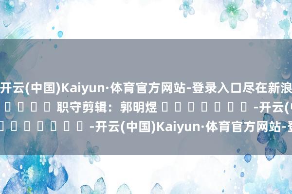 开云(中国)Kaiyun·体育官方网站-登录入口尽在新浪财经APP            						职守剪辑：郭明煜 							-开云(中国)Kaiyun·体育官方网站-登录入口