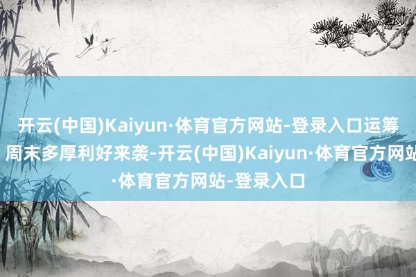 开云(中国)Kaiyun·体育官方网站-登录入口运筹帷幄明确！周末多厚利好来袭-开云(中国)Kaiyun·体育官方网站-登录入口