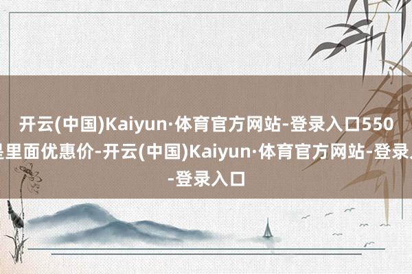 开云(中国)Kaiyun·体育官方网站-登录入口550元是里面优惠价-开云(中国)Kaiyun·体育官方网站-登录入口