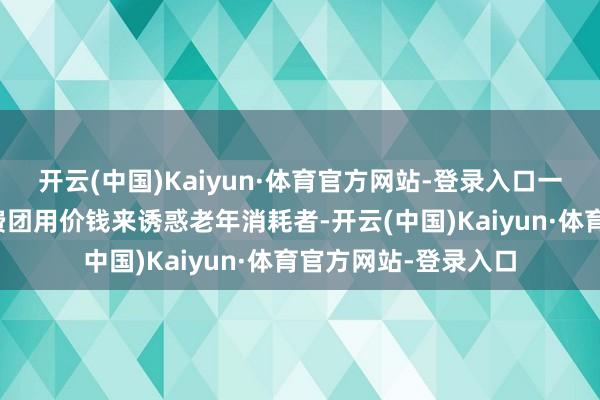 开云(中国)Kaiyun·体育官方网站-登录入口一些老年廉价团、免费团用价钱来诱惑老年消耗者-开云(中国)Kaiyun·体育官方网站-登录入口