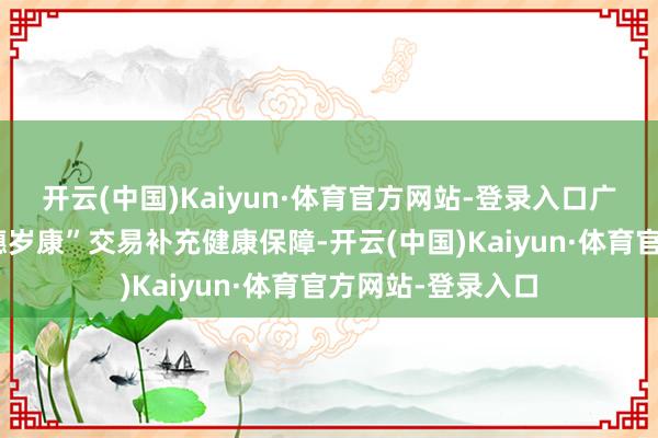 开云(中国)Kaiyun·体育官方网站-登录入口广州市翻新推出“穗岁康”交易补充健康保障-开云(中国)Kaiyun·体育官方网站-登录入口