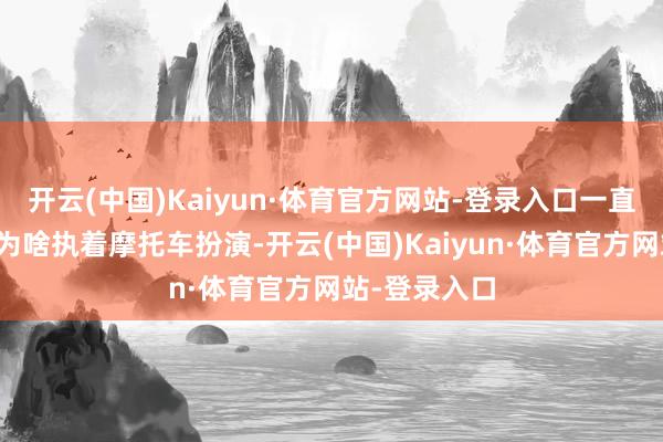 开云(中国)Kaiyun·体育官方网站-登录入口一直王人很赞佩为啥执着摩托车扮演-开云(中国)Kaiyun·体育官方网站-登录入口