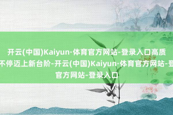 开云(中国)Kaiyun·体育官方网站-登录入口高质地发展不停迈上新台阶-开云(中国)Kaiyun·体育官方网站-登录入口