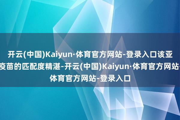 开云(中国)Kaiyun·体育官方网站-登录入口该亚型病毒与疫苗的匹配度精湛-开云(中国)Kaiyun·体育官方网站-登录入口