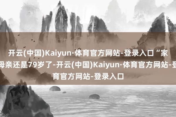 开云(中国)Kaiyun·体育官方网站-登录入口“家里的老母亲还是79岁了-开云(中国)Kaiyun·体育官方网站-登录入口