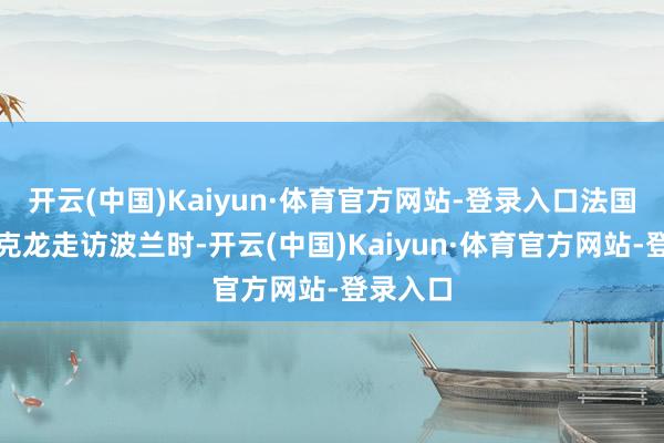 开云(中国)Kaiyun·体育官方网站-登录入口法国总统马克龙走访波兰时-开云(中国)Kaiyun·体育官方网站-登录入口