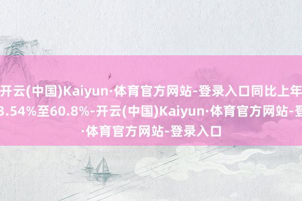开云(中国)Kaiyun·体育官方网站-登录入口同比上年着落:53.54%至60.8%-开云(中国)Kaiyun·体育官方网站-登录入口