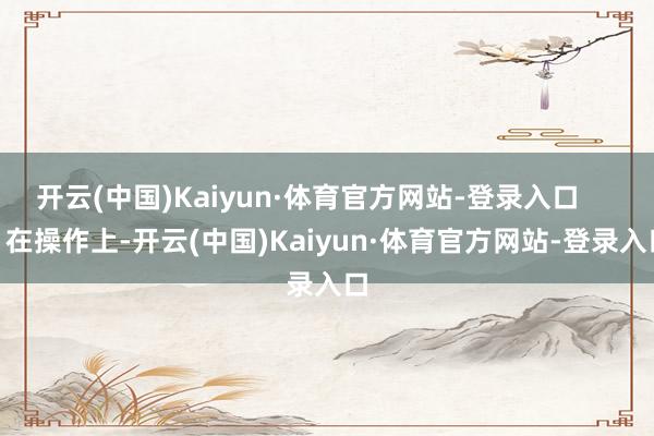 开云(中国)Kaiyun·体育官方网站-登录入口        在操作上-开云(中国)Kaiyun·体育官方网站-登录入口