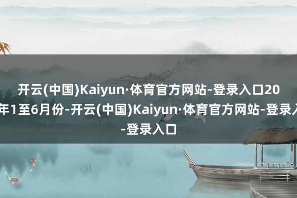 开云(中国)Kaiyun·体育官方网站-登录入口　　2024年1至6月份-开云(中国)Kaiyun·体育官方网站-登录入口